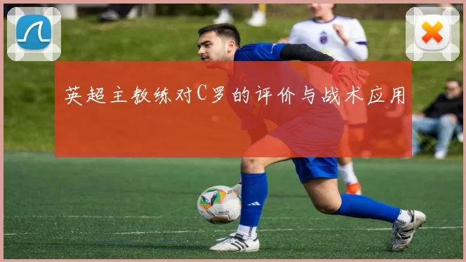 英超主教练对C罗的评价与战术应用