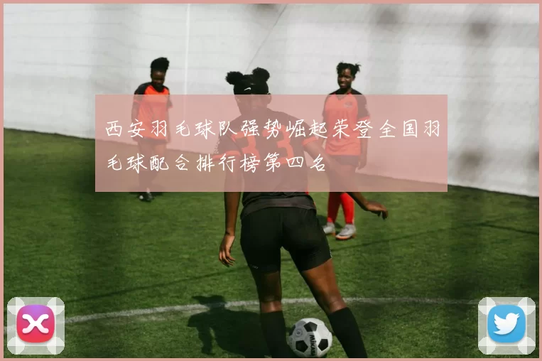西安羽毛球队强势崛起荣登全国羽毛球配合排行榜第四名