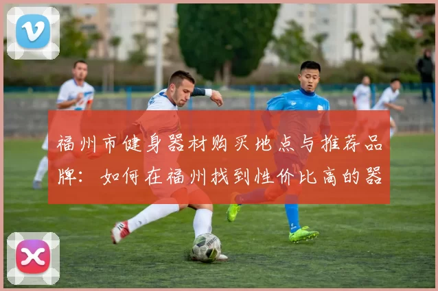 福州市健身器材购买地点与推荐品牌：如何在福州找到性价比高的器材