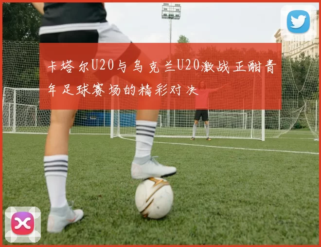 卡塔尔U20与乌克兰U20激战正酣青年足球赛场的精彩对决