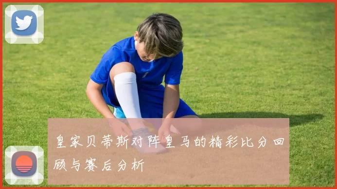 皇家贝蒂斯对阵皇马的精彩比分回顾与赛后分析