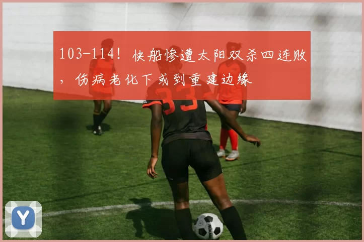 103-114！快船惨遭太阳双杀四连败，伤病老化下或到重建边缘