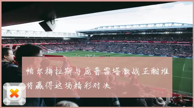 帕尔梅拉斯与庞普雷塔激战正酣谁将赢得这场精彩对决