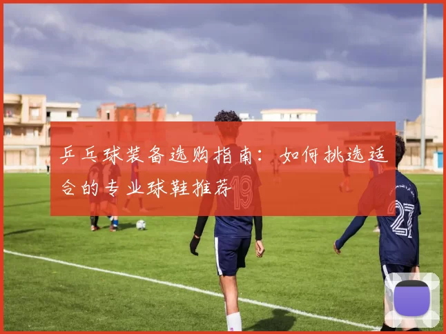 乒乓球装备选购指南：如何挑选适合的专业球鞋推荐