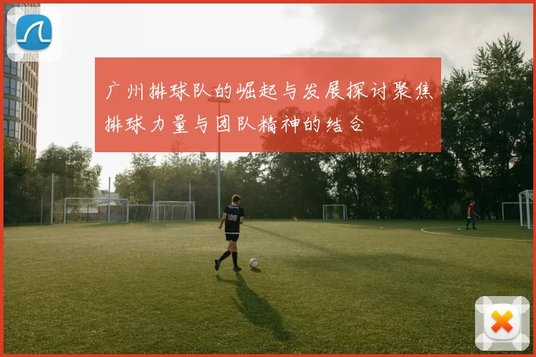 广州排球队的崛起与发展探讨聚焦排球力量与团队精神的结合