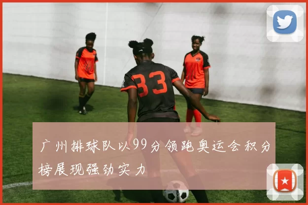 广州排球队以99分领跑奥运会积分榜展现强劲实力