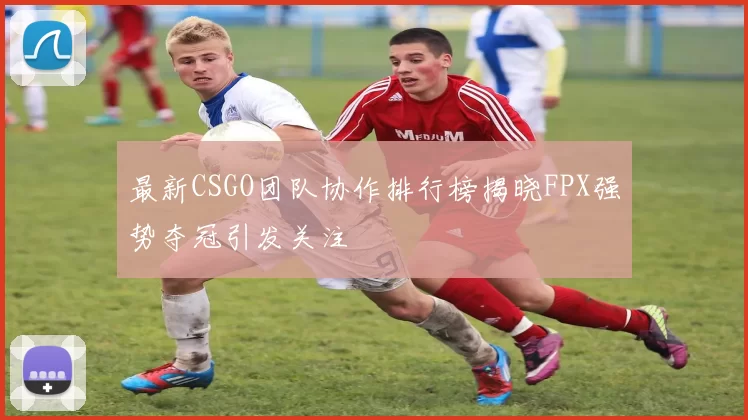 最新CSGO团队协作排行榜揭晓FPX强势夺冠引发关注