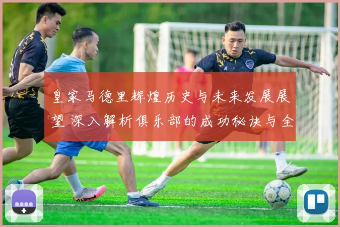皇家马德里辉煌历史与未来发展展望 深入解析俱乐部的成功秘诀与全球影响力