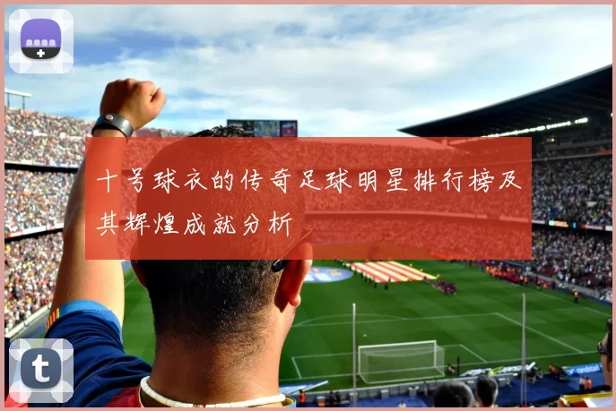 十号球衣的传奇足球明星排行榜及其辉煌成就分析