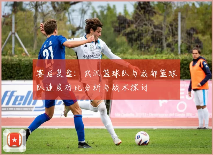 赛后复盘：武汉篮球队与成都篮球队速度对比分析与战术探讨