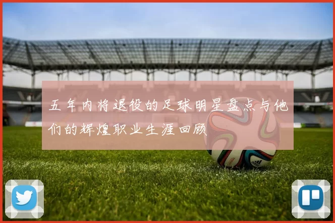 五年内将退役的足球明星盘点与他们的辉煌职业生涯回顾