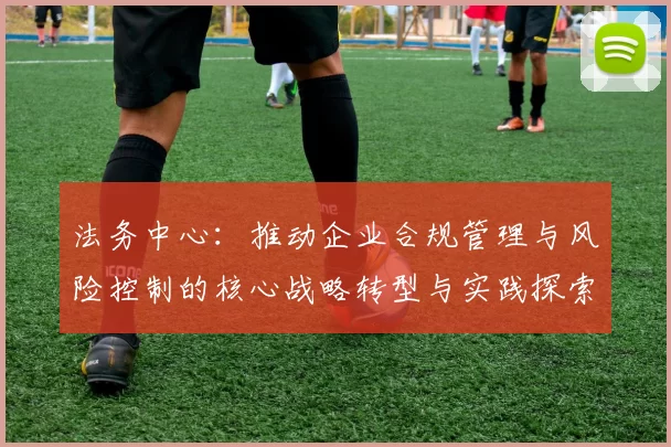 法务中心：推动企业合规管理与风险控制的核心战略转型与实践探索