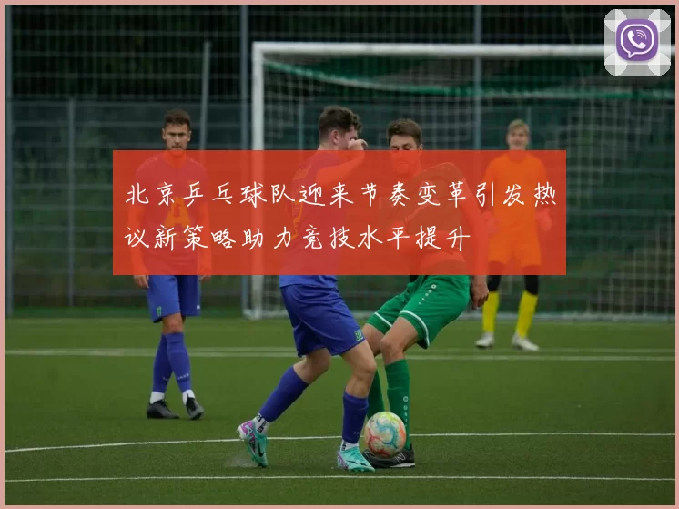 北京乒乓球队迎来节奏变革引发热议新策略助力竞技水平提升