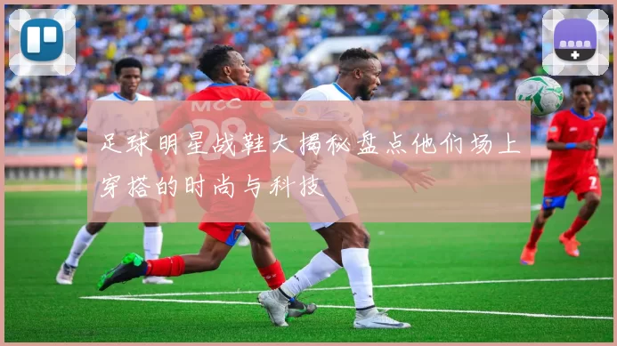 足球明星战鞋大揭秘盘点他们场上穿搭的时尚与科技