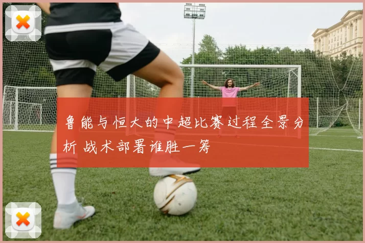 鲁能与恒大的中超比赛过程全景分析 战术部署谁胜一筹