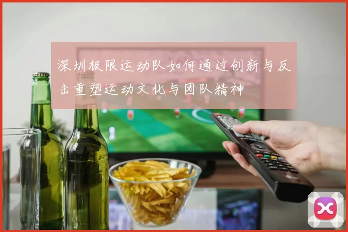 深圳极限运动队如何通过创新与反击重塑运动文化与团队精神