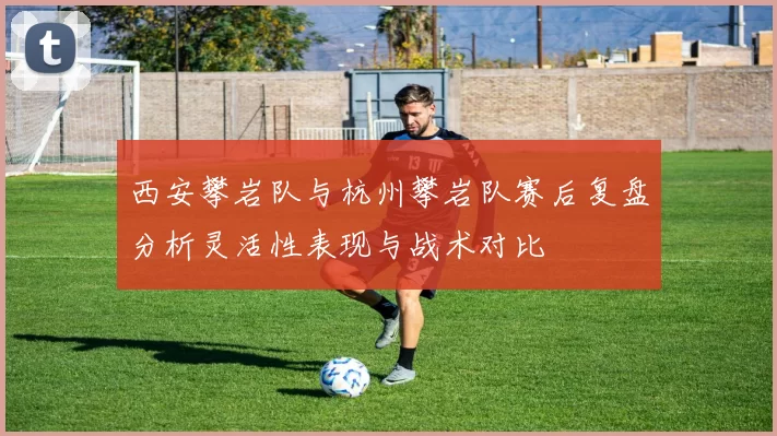 西安攀岩队与杭州攀岩队赛后复盘分析灵活性表现与战术对比