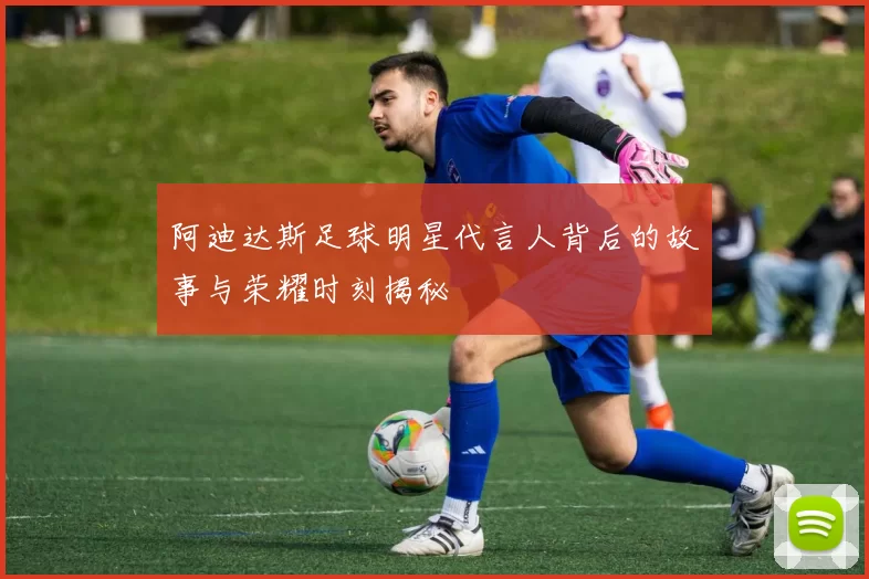 阿迪达斯足球明星代言人背后的故事与荣耀时刻揭秘