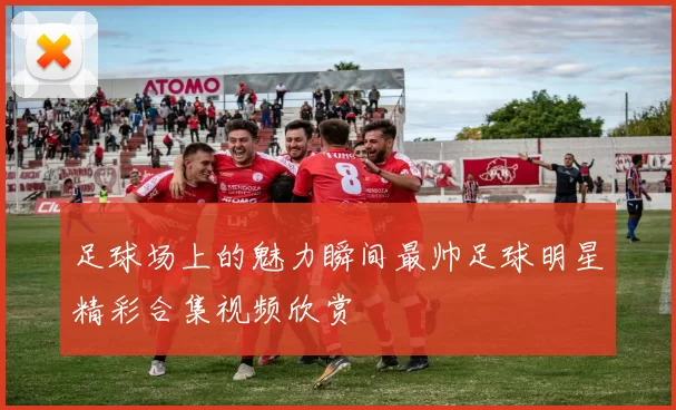 足球场上的魅力瞬间最帅足球明星精彩合集视频欣赏