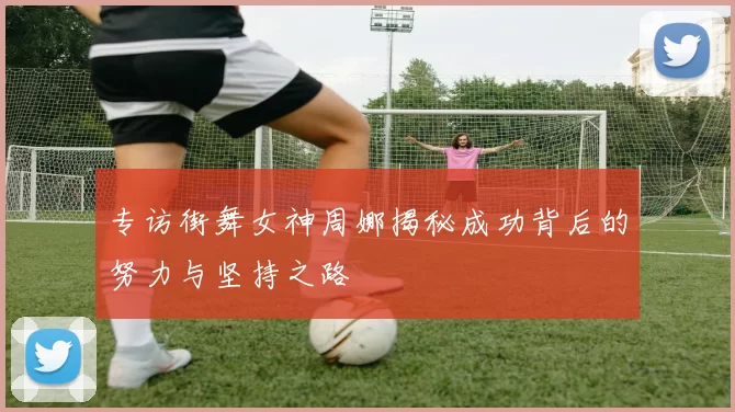 专访街舞女神周娜揭秘成功背后的努力与坚持之路