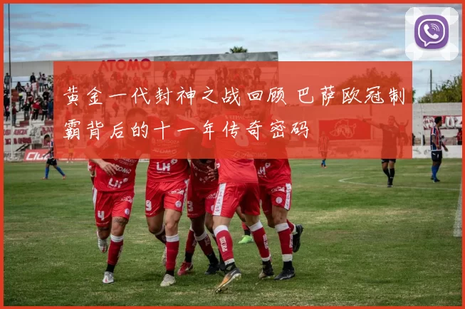 黄金一代封神之战回顾 巴萨欧冠制霸背后的十一年传奇密码