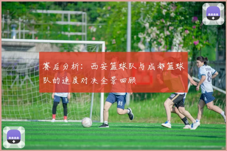 赛后分析：西安篮球队与成都篮球队的速度对决全景回顾
