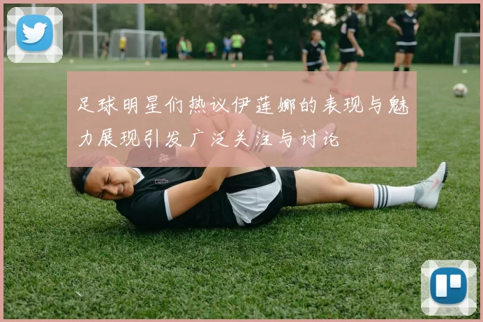足球明星们热议伊莲娜的表现与魅力展现引发广泛关注与讨论