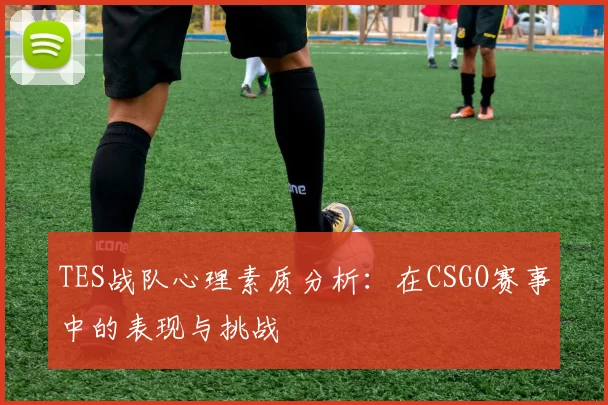 TES战队心理素质分析：在CSGO赛事中的表现与挑战