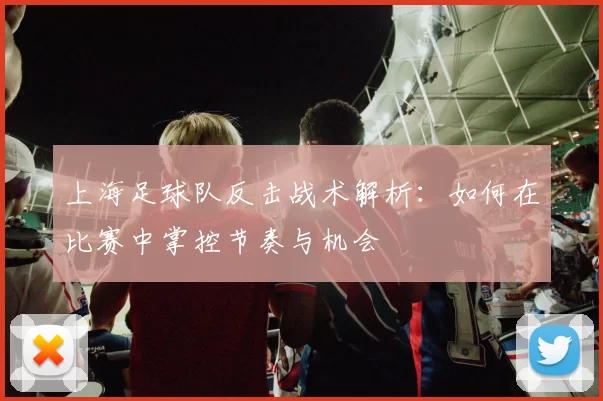 上海足球队反击战术解析：如何在比赛中掌控节奏与机会