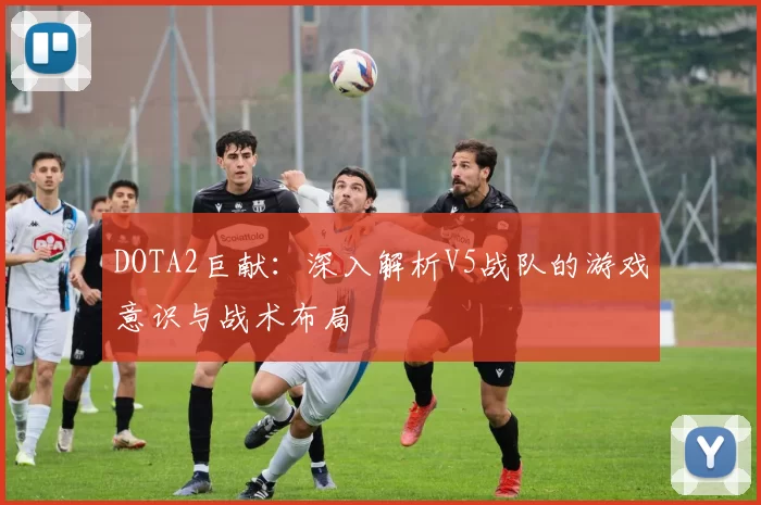 DOTA2巨献：深入解析V5战队的游戏意识与战术布局