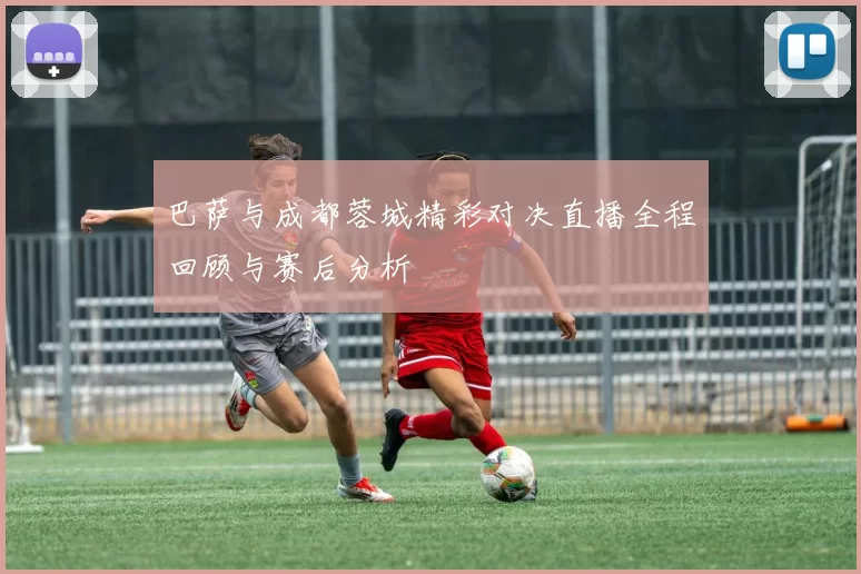 巴萨与成都蓉城精彩对决直播全程回顾与赛后分析