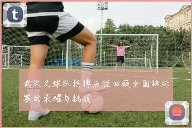 武汉足球队拼搏历程回顾全国锦标赛的荣耀与挑战