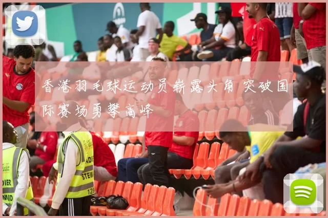 香港羽毛球运动员崭露头角 突破国际赛场勇攀高峰