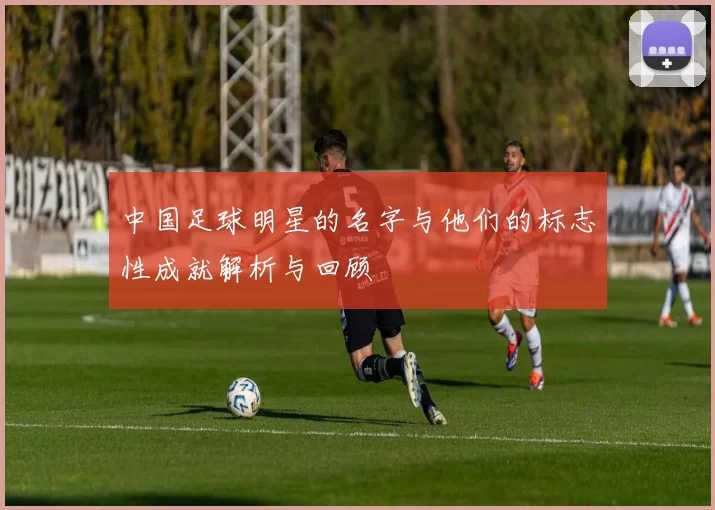中国足球明星的名字与他们的标志性成就解析与回顾