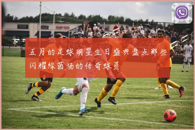 五月的足球明星生日盛典盘点那些闪耀绿茵场的传奇球员