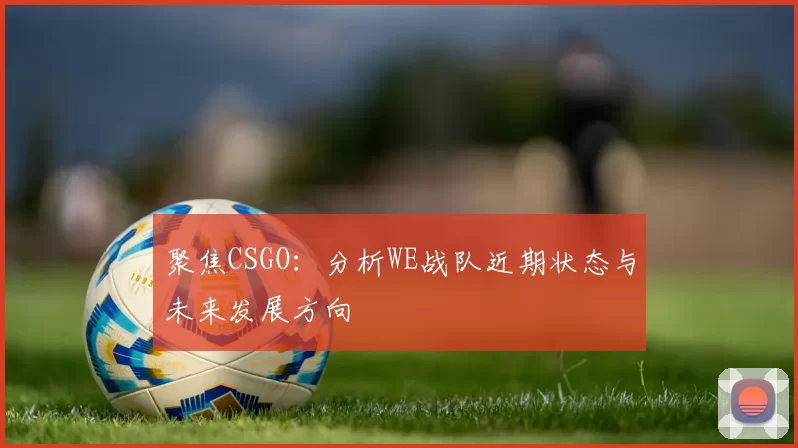 聚焦CSGO：分析WE战队近期状态与未来发展方向