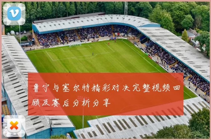 鲁宁与塞尔特精彩对决完整视频回顾及赛后分析分享