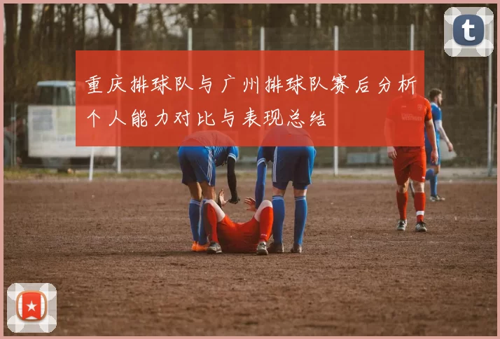 重庆排球队与广州排球队赛后分析个人能力对比与表现总结