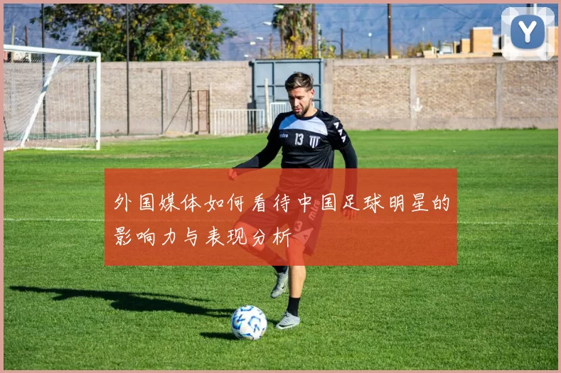 外国媒体如何看待中国足球明星的影响力与表现分析