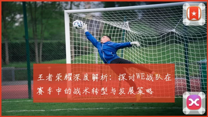 王者荣耀深度解析：探讨WE战队在赛季中的战术转型与发展策略