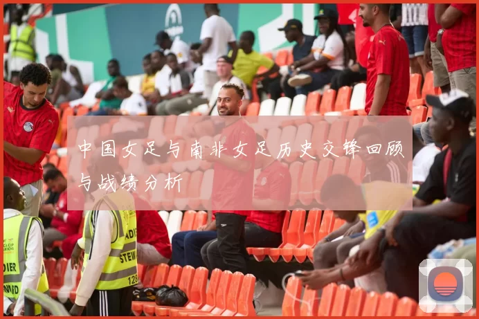中国女足与南非女足历史交锋回顾与战绩分析