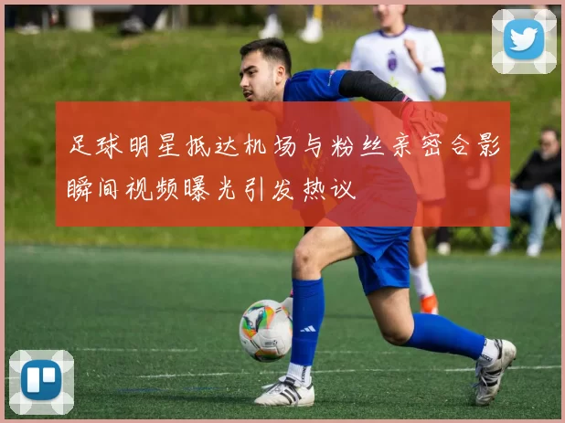 足球明星抵达机场与粉丝亲密合影瞬间视频曝光引发热议