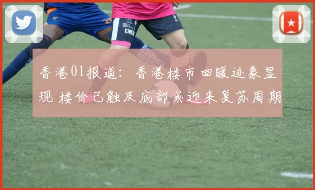 香港01报道：香港楼市回暖迹象显现 楼价已触及底部或迎来复苏周期